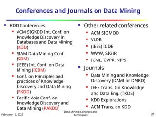 February 16, 2025
Data Mining: Concepts and
Techniques 21
Conferences and Journals on Data Mining
 KDD Conferences
 ACM SIGKDD Int. Conf. on
Knowledge Discovery in
Databases and Data Mining
(KDD)

SIAM Data Mining Conf.
(SDM)

(IEEE) Int. Conf. on Data
Mining (ICDM)
 Conf. on Principles and
practices of Knowledge
Discovery and Data Mining
(PKDD)

Pacific-Asia Conf. on
Knowledge Discovery and
Data Mining (PAKDD)
 Other related conferences
 ACM SIGMOD
 VLDB
 (IEEE) ICDE
 WWW, SIGIR
 ICML, CVPR, NIPS
 Journals
 Data Mining and Knowledge
Discovery (DAMI or DMKD)
 IEEE Trans. On Knowledge
and Data Eng. (TKDE)
 KDD Explorations
 ACM Trans. on KDD
 