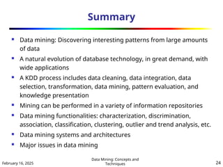 February 16, 2025
Data Mining: Concepts and
Techniques 24
Summary
 Data mining: Discovering interesting patterns from large amounts
of data
 A natural evolution of database technology, in great demand, with
wide applications
 A KDD process includes data cleaning, data integration, data
selection, transformation, data mining, pattern evaluation, and
knowledge presentation
 Mining can be performed in a variety of information repositories
 Data mining functionalities: characterization, discrimination,
association, classification, clustering, outlier and trend analysis, etc.
 Data mining systems and architectures
 Major issues in data mining
 