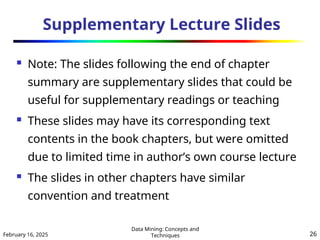 February 16, 2025
Data Mining: Concepts and
Techniques 26
Supplementary Lecture Slides
 Note: The slides following the end of chapter
summary are supplementary slides that could be
useful for supplementary readings or teaching
 These slides may have its corresponding text
contents in the book chapters, but were omitted
due to limited time in author’s own course lecture
 The slides in other chapters have similar
convention and treatment
 