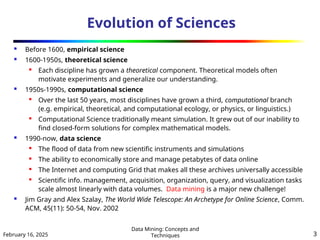 February 16, 2025
Data Mining: Concepts and
Techniques 3
Evolution of Sciences
 Before 1600, empirical science
 1600-1950s, theoretical science

Each discipline has grown a theoretical component. Theoretical models often
motivate experiments and generalize our understanding.
 1950s-1990s, computational science

Over the last 50 years, most disciplines have grown a third, computational branch
(e.g. empirical, theoretical, and computational ecology, or physics, or linguistics.)

Computational Science traditionally meant simulation. It grew out of our inability to
find closed-form solutions for complex mathematical models.
 1990-now, data science

The flood of data from new scientific instruments and simulations

The ability to economically store and manage petabytes of data online

The Internet and computing Grid that makes all these archives universally accessible

Scientific info. management, acquisition, organization, query, and visualization tasks
scale almost linearly with data volumes. Data mining is a major new challenge!
 Jim Gray and Alex Szalay, The World Wide Telescope: An Archetype for Online Science, Comm.
ACM, 45(11): 50-54, Nov. 2002
 