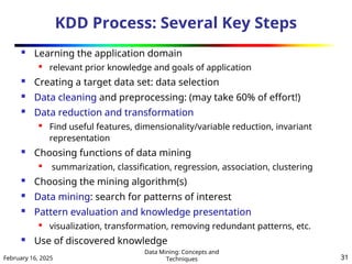 February 16, 2025
Data Mining: Concepts and
Techniques 31
KDD Process: Several Key Steps
 Learning the application domain

relevant prior knowledge and goals of application
 Creating a target data set: data selection
 Data cleaning and preprocessing: (may take 60% of effort!)
 Data reduction and transformation

Find useful features, dimensionality/variable reduction, invariant
representation
 Choosing functions of data mining

summarization, classification, regression, association, clustering
 Choosing the mining algorithm(s)
 Data mining: search for patterns of interest
 Pattern evaluation and knowledge presentation

visualization, transformation, removing redundant patterns, etc.
 Use of discovered knowledge
 