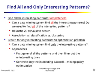 February 16, 2025
Data Mining: Concepts and
Techniques 33
Find All and Only Interesting Patterns?
 Find all the interesting patterns: Completeness
 Can a data mining system find all the interesting patterns? Do
we need to find all of the interesting patterns?
 Heuristic vs. exhaustive search
 Association vs. classification vs. clustering
 Search for only interesting patterns: An optimization problem
 Can a data mining system find only the interesting patterns?
 Approaches

First general all the patterns and then filter out the
uninteresting ones

Generate only the interesting patterns—mining query
optimization
 