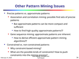 February 16, 2025
Data Mining: Concepts and
Techniques 34
Other Pattern Mining Issues
 Precise patterns vs. approximate patterns

Association and correlation mining: possible find sets of precise
patterns

But approximate patterns can be more compact and
sufficient

How to find high quality approximate patterns??
 Gene sequence mining: approximate patterns are inherent

How to derive efficient approximate pattern mining
algorithms??
 Constrained vs. non-constrained patterns
 Why constraint-based mining?
 What are the possible kinds of constraints? How to push
constraints into the mining process?
 
