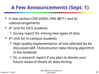 February 16, 2025
Data Mining: Concepts and
Techniques 35
A Few Announcements (Sept. 1)
 A new section CS412ADD: CRN 48711 and its
rules/arrangements
 4th
Unit for I2CS students
 Survey report for mining new types of data
 4th
Unit for in-campus students
 High quality implementation of one selected (to be
discussed with TA/Instructor) data mining algorithm
in the textbook
 Or, a research report if you plan to devote your
future research thesis on data mining
 