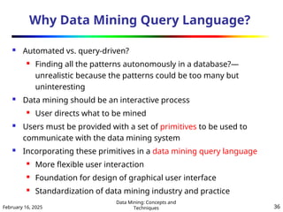 February 16, 2025
Data Mining: Concepts and
Techniques 36
Why Data Mining Query Language?
 Automated vs. query-driven?
 Finding all the patterns autonomously in a database?—
unrealistic because the patterns could be too many but
uninteresting
 Data mining should be an interactive process
 User directs what to be mined
 Users must be provided with a set of primitives to be used to
communicate with the data mining system
 Incorporating these primitives in a data mining query language
 More flexible user interaction
 Foundation for design of graphical user interface
 Standardization of data mining industry and practice
 