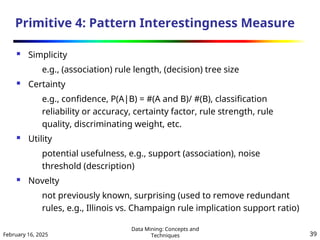 February 16, 2025
Data Mining: Concepts and
Techniques 39
Primitive 4: Pattern Interestingness Measure
 Simplicity
e.g., (association) rule length, (decision) tree size
 Certainty
e.g., confidence, P(A|B) = #(A and B)/ #(B), classification
reliability or accuracy, certainty factor, rule strength, rule
quality, discriminating weight, etc.
 Utility
potential usefulness, e.g., support (association), noise
threshold (description)
 Novelty
not previously known, surprising (used to remove redundant
rules, e.g., Illinois vs. Champaign rule implication support ratio)
 