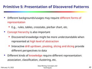 February 16, 2025
Data Mining: Concepts and
Techniques 40
Primitive 5: Presentation of Discovered Patterns
 Different backgrounds/usages may require different forms of
representation
 E.g., rules, tables, crosstabs, pie/bar chart, etc.
 Concept hierarchy is also important
 Discovered knowledge might be more understandable when
represented at high level of abstraction
 Interactive drill up/down, pivoting, slicing and dicing provide
different perspectives to data
 Different kinds of knowledge require different representation:
association, classification, clustering, etc.
 
