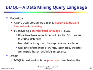 February 16, 2025
Data Mining: Concepts and
Techniques 41
DMQL—A Data Mining Query Language
 Motivation
 A DMQL can provide the ability to support ad-hoc and
interactive data mining
 By providing a standardized language like SQL

Hope to achieve a similar effect like that SQL has on
relational database

Foundation for system development and evolution

Facilitate information exchange, technology transfer,
commercialization and wide acceptance
 Design
 DMQL is designed with the primitives described earlier
 