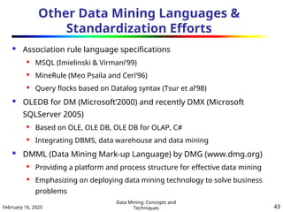 February 16, 2025
Data Mining: Concepts and
Techniques 43
Other Data Mining Languages &
Standardization Efforts
 Association rule language specifications
 MSQL (Imielinski & Virmani’99)
 MineRule (Meo Psaila and Ceri’96)
 Query flocks based on Datalog syntax (Tsur et al’98)
 OLEDB for DM (Microsoft’2000) and recently DMX (Microsoft
SQLServer 2005)
 Based on OLE, OLE DB, OLE DB for OLAP, C#
 Integrating DBMS, data warehouse and data mining
 DMML (Data Mining Mark-up Language) by DMG (www.dmg.org)
 Providing a platform and process structure for effective data mining
 Emphasizing on deploying data mining technology to solve business
problems
 