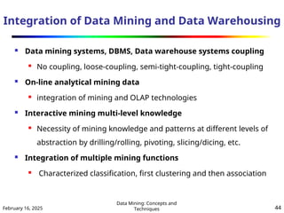 February 16, 2025
Data Mining: Concepts and
Techniques 44
Integration of Data Mining and Data Warehousing
 Data mining systems, DBMS, Data warehouse systems coupling

No coupling, loose-coupling, semi-tight-coupling, tight-coupling
 On-line analytical mining data
 integration of mining and OLAP technologies
 Interactive mining multi-level knowledge
 Necessity of mining knowledge and patterns at different levels of
abstraction by drilling/rolling, pivoting, slicing/dicing, etc.
 Integration of multiple mining functions
 Characterized classification, first clustering and then association
 