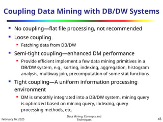 February 16, 2025
Data Mining: Concepts and
Techniques 45
Coupling Data Mining with DB/DW Systems
 No coupling—flat file processing, not recommended
 Loose coupling
 Fetching data from DB/DW
 Semi-tight coupling—enhanced DM performance

Provide efficient implement a few data mining primitives in a
DB/DW system, e.g., sorting, indexing, aggregation, histogram
analysis, multiway join, precomputation of some stat functions
 Tight coupling—A uniform information processing
environment
 DM is smoothly integrated into a DB/DW system, mining query
is optimized based on mining query, indexing, query
processing methods, etc.
 