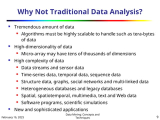 February 16, 2025
Data Mining: Concepts and
Techniques 9
Why Not Traditional Data Analysis?
 Tremendous amount of data
 Algorithms must be highly scalable to handle such as tera-bytes
of data
 High-dimensionality of data
 Micro-array may have tens of thousands of dimensions
 High complexity of data
 Data streams and sensor data
 Time-series data, temporal data, sequence data
 Structure data, graphs, social networks and multi-linked data
 Heterogeneous databases and legacy databases
 Spatial, spatiotemporal, multimedia, text and Web data
 Software programs, scientific simulations
 New and sophisticated applications
 