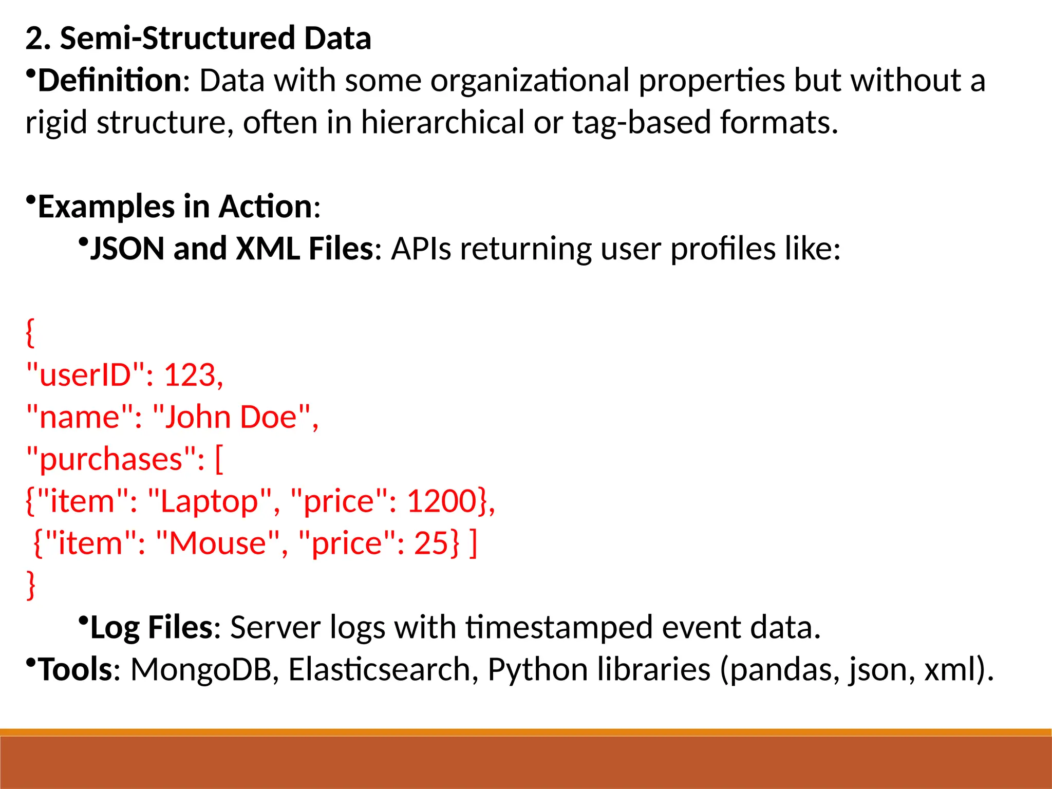 2. Semi-Structured Data
•Definition: Data with some organizational properties but without a
rigid structure, often in hierarchical or tag-based formats.
•Examples in Action:
•JSON and XML Files: APIs returning user profiles like:
{
"userID": 123,
"name": "John Doe",
"purchases": [
{"item": "Laptop", "price": 1200},
{"item": "Mouse", "price": 25} ]
}
•Log Files: Server logs with timestamped event data.
•Tools: MongoDB, Elasticsearch, Python libraries (pandas, json, xml).
 