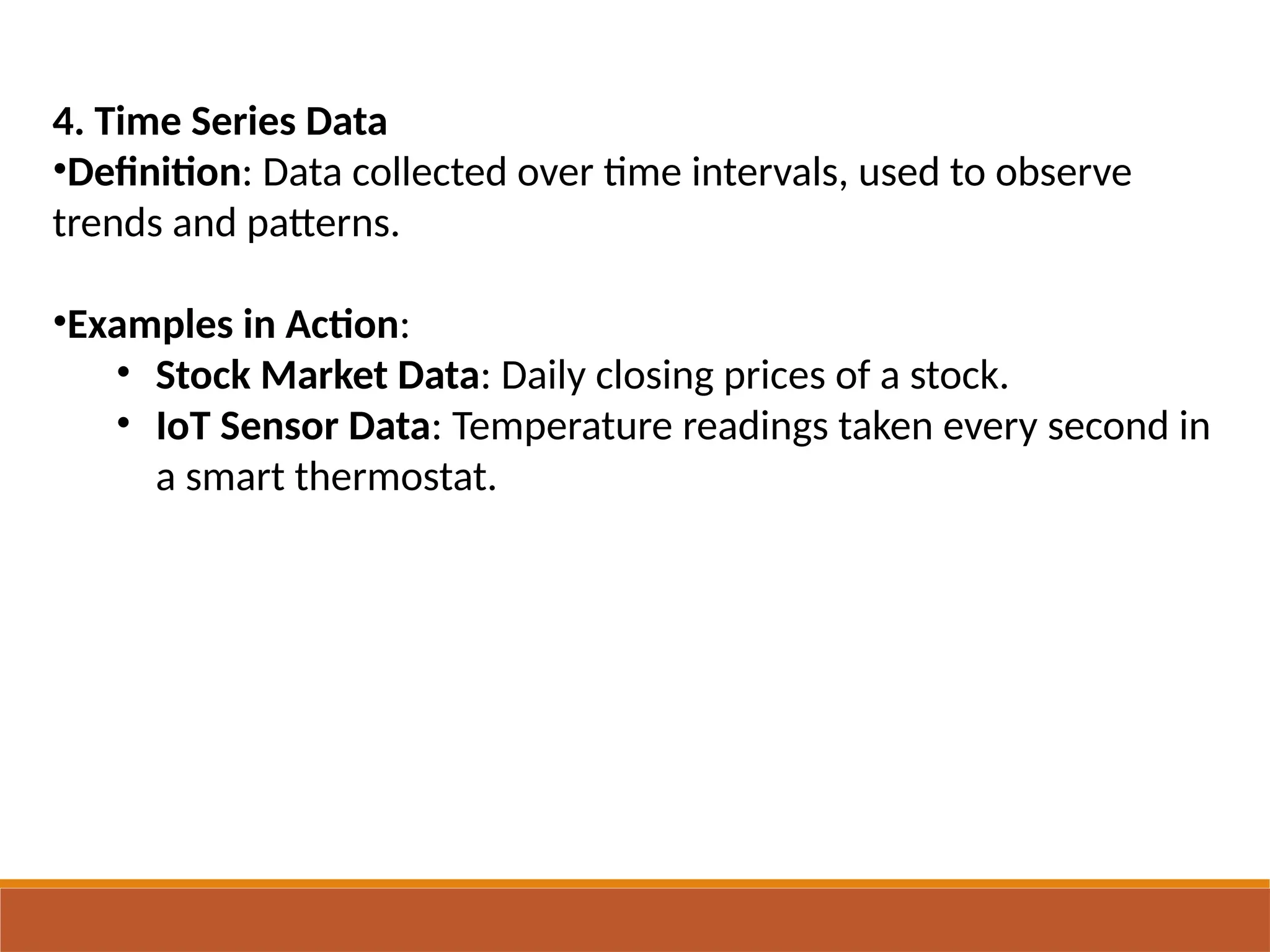4. Time Series Data
•Definition: Data collected over time intervals, used to observe
trends and patterns.
•Examples in Action:
• Stock Market Data: Daily closing prices of a stock.
• IoT Sensor Data: Temperature readings taken every second in
a smart thermostat.
 