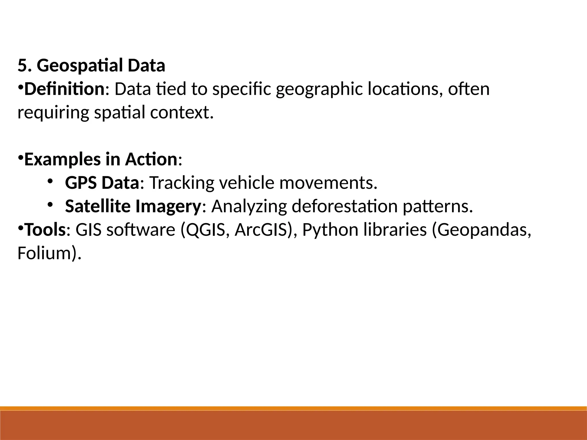 5. Geospatial Data
•Definition: Data tied to specific geographic locations, often
requiring spatial context.
•Examples in Action:
• GPS Data: Tracking vehicle movements.
• Satellite Imagery: Analyzing deforestation patterns.
•Tools: GIS software (QGIS, ArcGIS), Python libraries (Geopandas,
Folium).
 