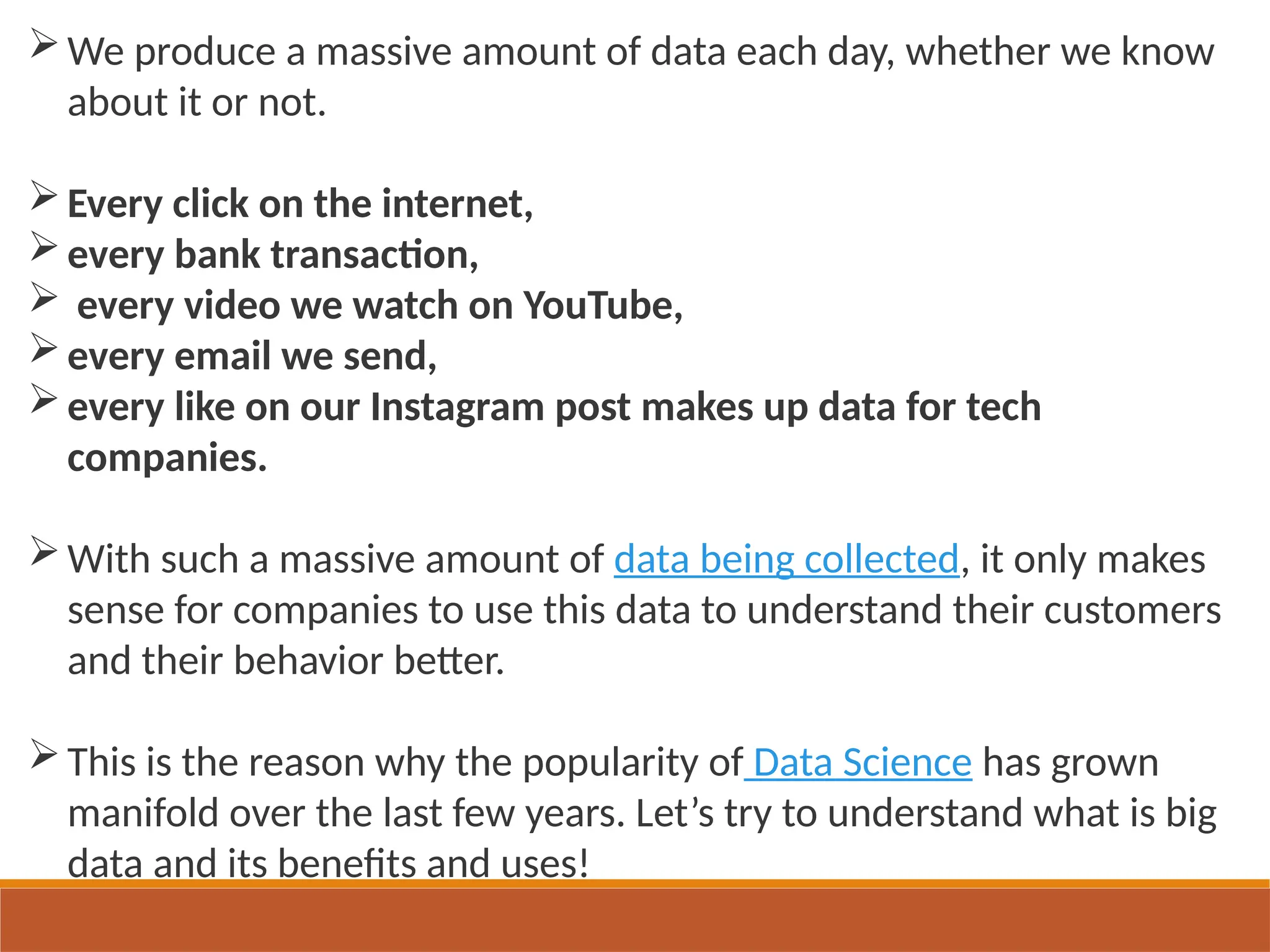 We produce a massive amount of data each day, whether we know
about it or not.
Every click on the internet,
every bank transaction,
 every video we watch on YouTube,
every email we send,
every like on our Instagram post makes up data for tech
companies.
With such a massive amount of data being collected, it only makes
sense for companies to use this data to understand their customers
and their behavior better.
This is the reason why the popularity of Data Science has grown
manifold over the last few years. Let’s try to understand what is big
data and its benefits and uses!
 