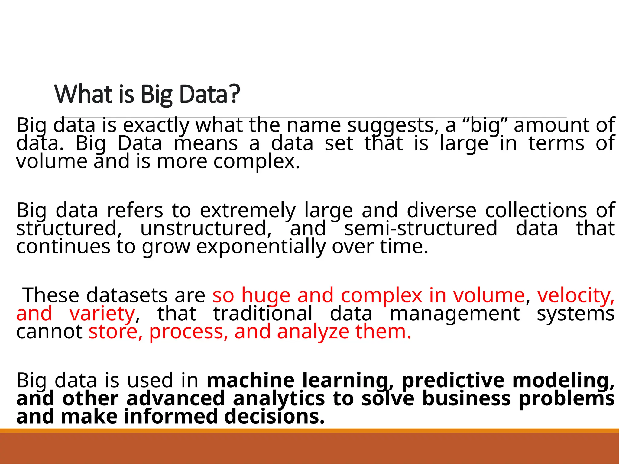 What is Big Data?
Big data is exactly what the name suggests, a “big” amount of
data. Big Data means a data set that is large in terms of
volume and is more complex.
Big data refers to extremely large and diverse collections of
structured, unstructured, and semi-structured data that
continues to grow exponentially over time.
These datasets are so huge and complex in volume, velocity,
and variety, that traditional data management systems
cannot store, process, and analyze them.
Big data is used in machine learning, predictive modeling,
and other advanced analytics to solve business problems
and make informed decisions.
 