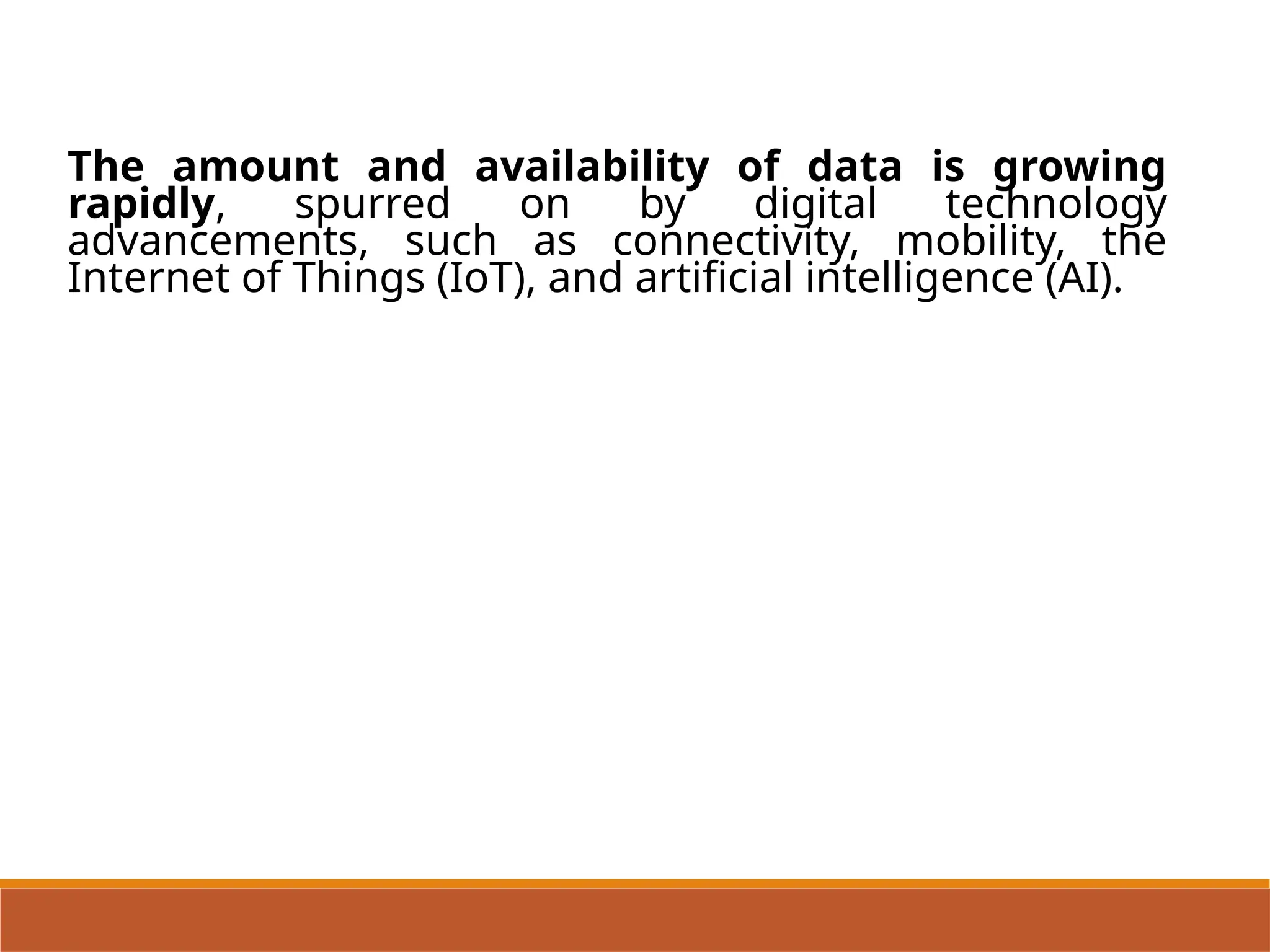 The amount and availability of data is growing
rapidly, spurred on by digital technology
advancements, such as connectivity, mobility, the
Internet of Things (IoT), and artificial intelligence (AI).
 