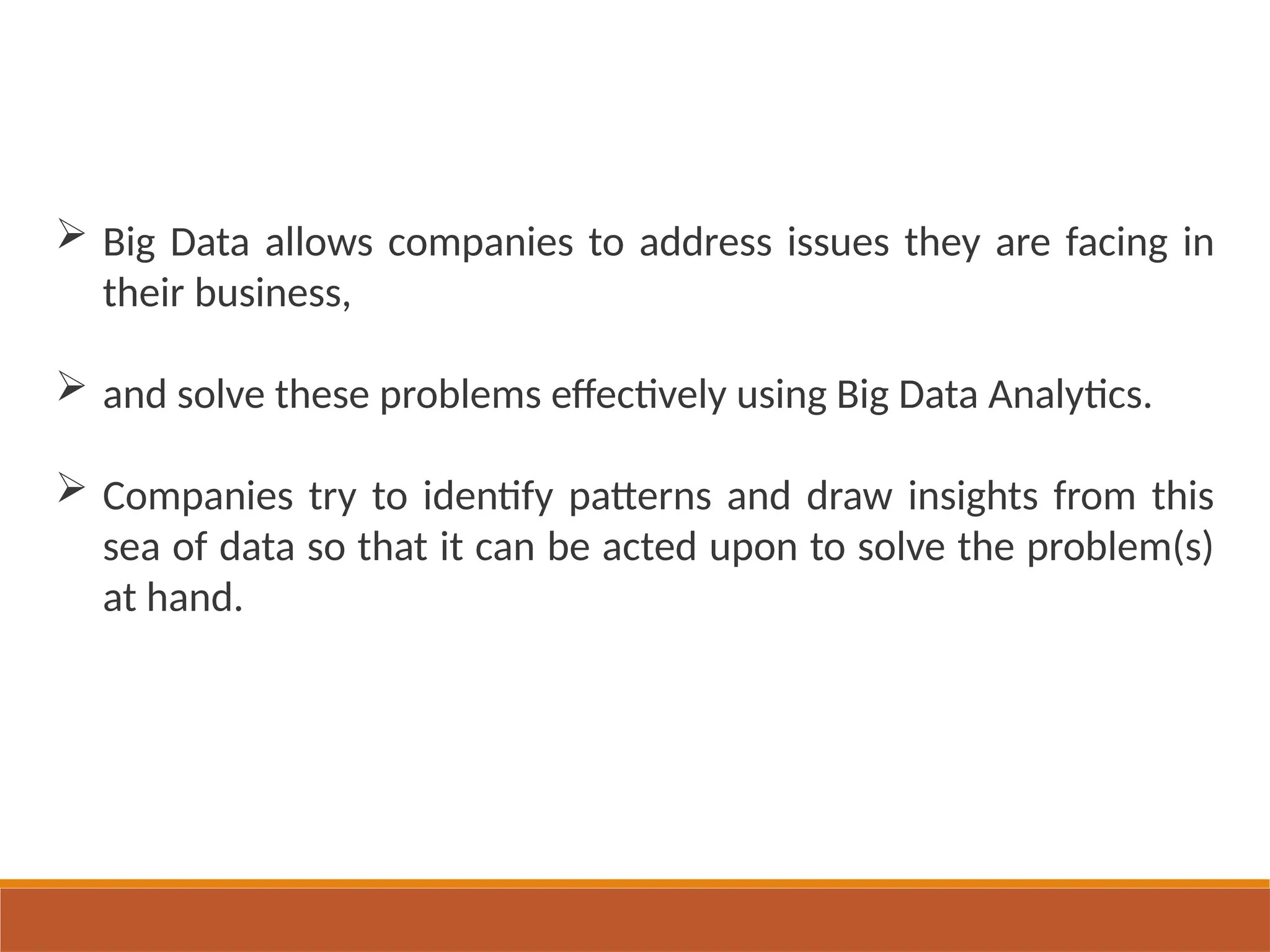  Big Data allows companies to address issues they are facing in
their business,
 and solve these problems effectively using Big Data Analytics.
 Companies try to identify patterns and draw insights from this
sea of data so that it can be acted upon to solve the problem(s)
at hand.
 