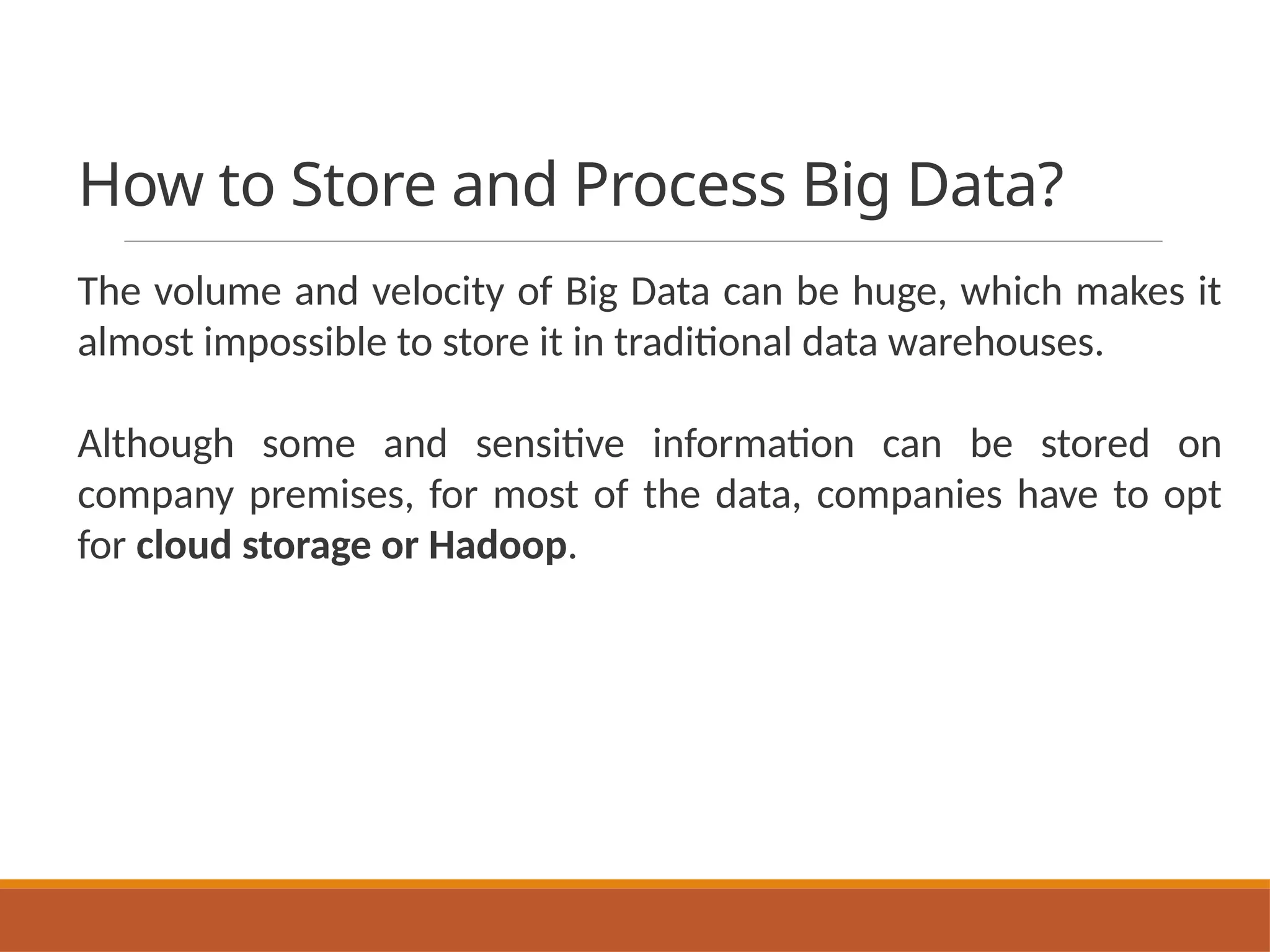 How to Store and Process Big Data?
The volume and velocity of Big Data can be huge, which makes it
almost impossible to store it in traditional data warehouses.
Although some and sensitive information can be stored on
company premises, for most of the data, companies have to opt
for cloud storage or Hadoop.
 