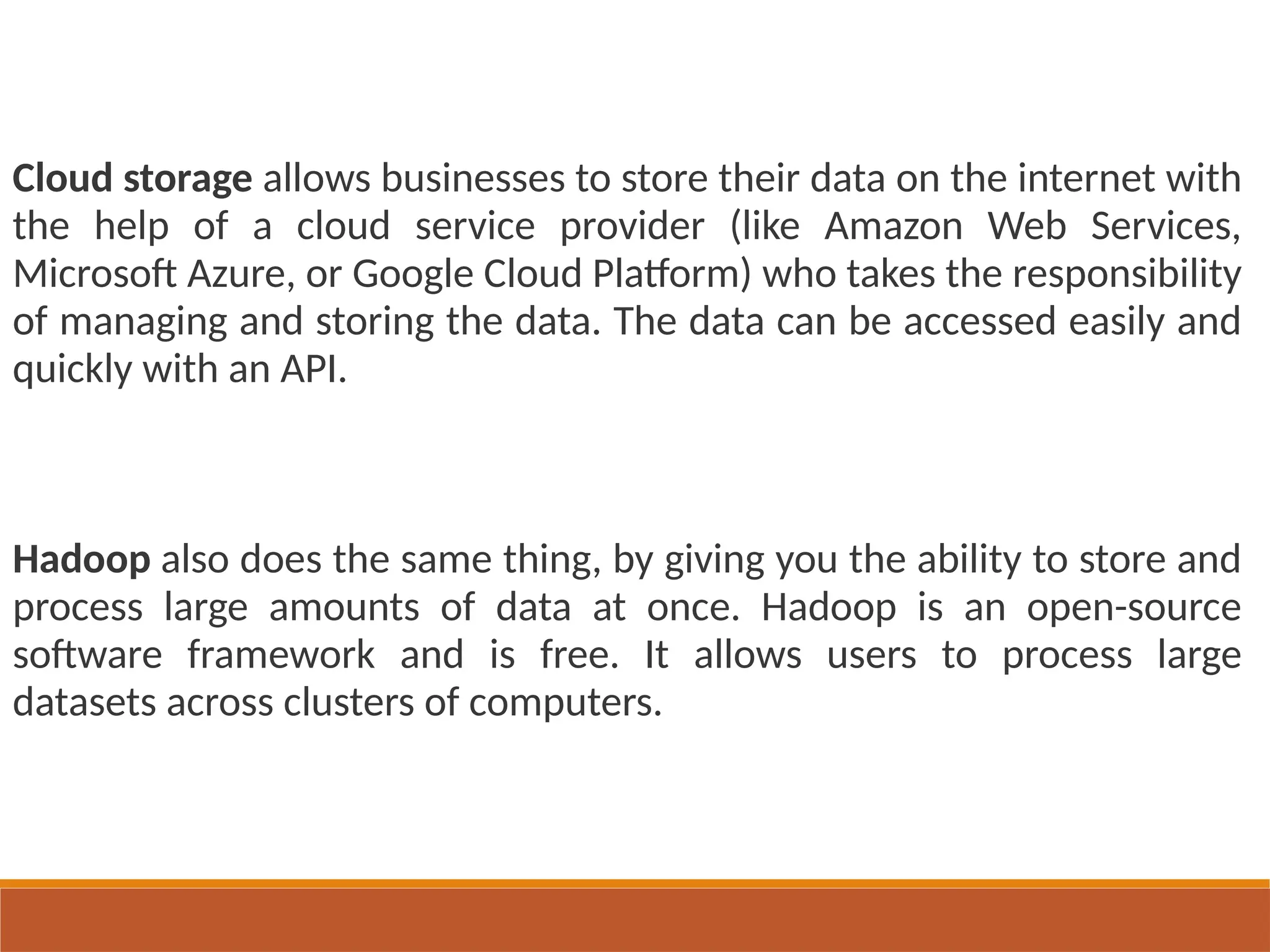 Cloud storage allows businesses to store their data on the internet with
the help of a cloud service provider (like Amazon Web Services,
Microsoft Azure, or Google Cloud Platform) who takes the responsibility
of managing and storing the data. The data can be accessed easily and
quickly with an API.
Hadoop also does the same thing, by giving you the ability to store and
process large amounts of data at once. Hadoop is an open-source
software framework and is free. It allows users to process large
datasets across clusters of computers.
 