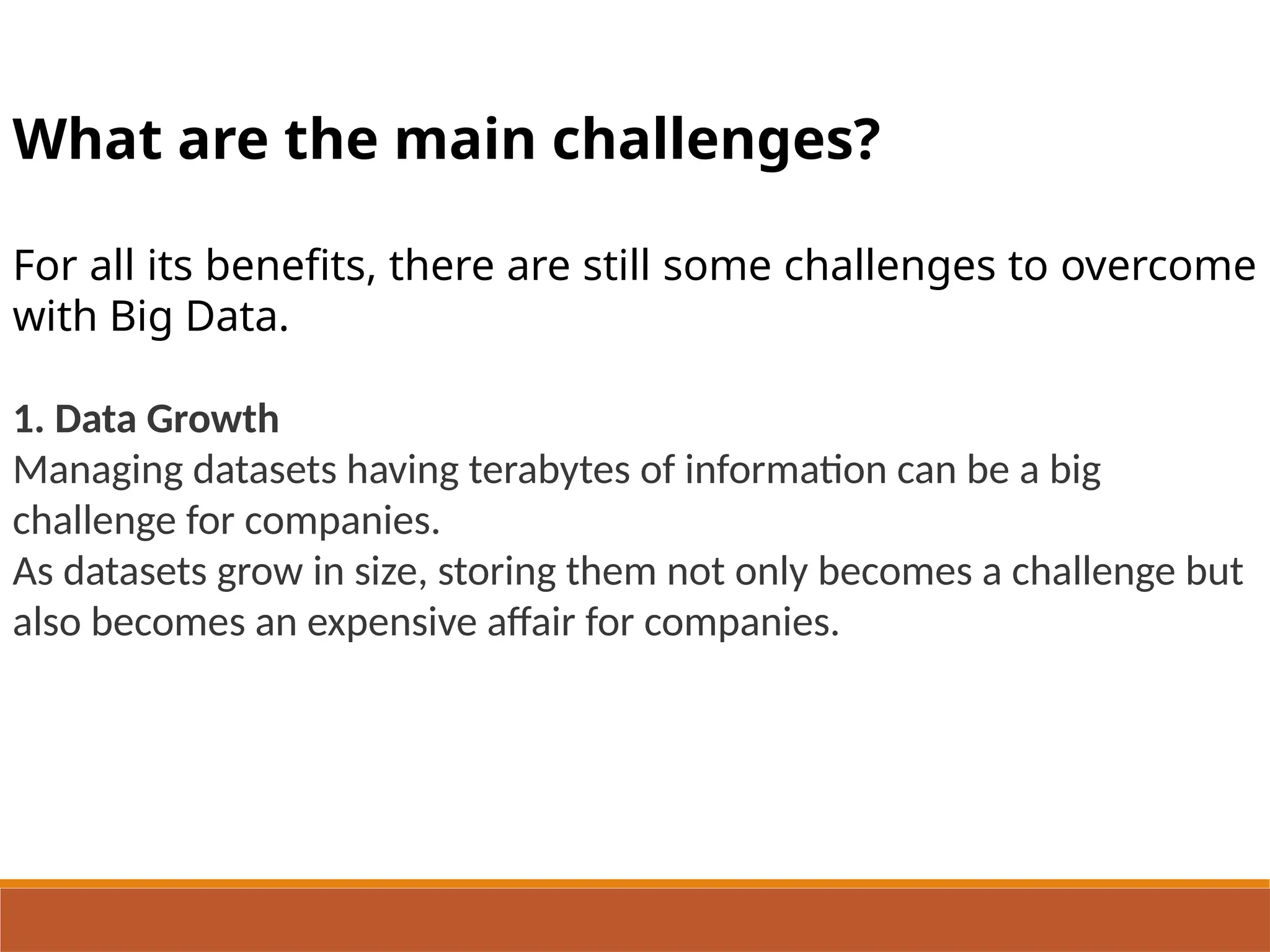 What are the main challenges?
For all its benefits, there are still some challenges to overcome
with Big Data.
1. Data Growth
Managing datasets having terabytes of information can be a big
challenge for companies.
As datasets grow in size, storing them not only becomes a challenge but
also becomes an expensive affair for companies.
 