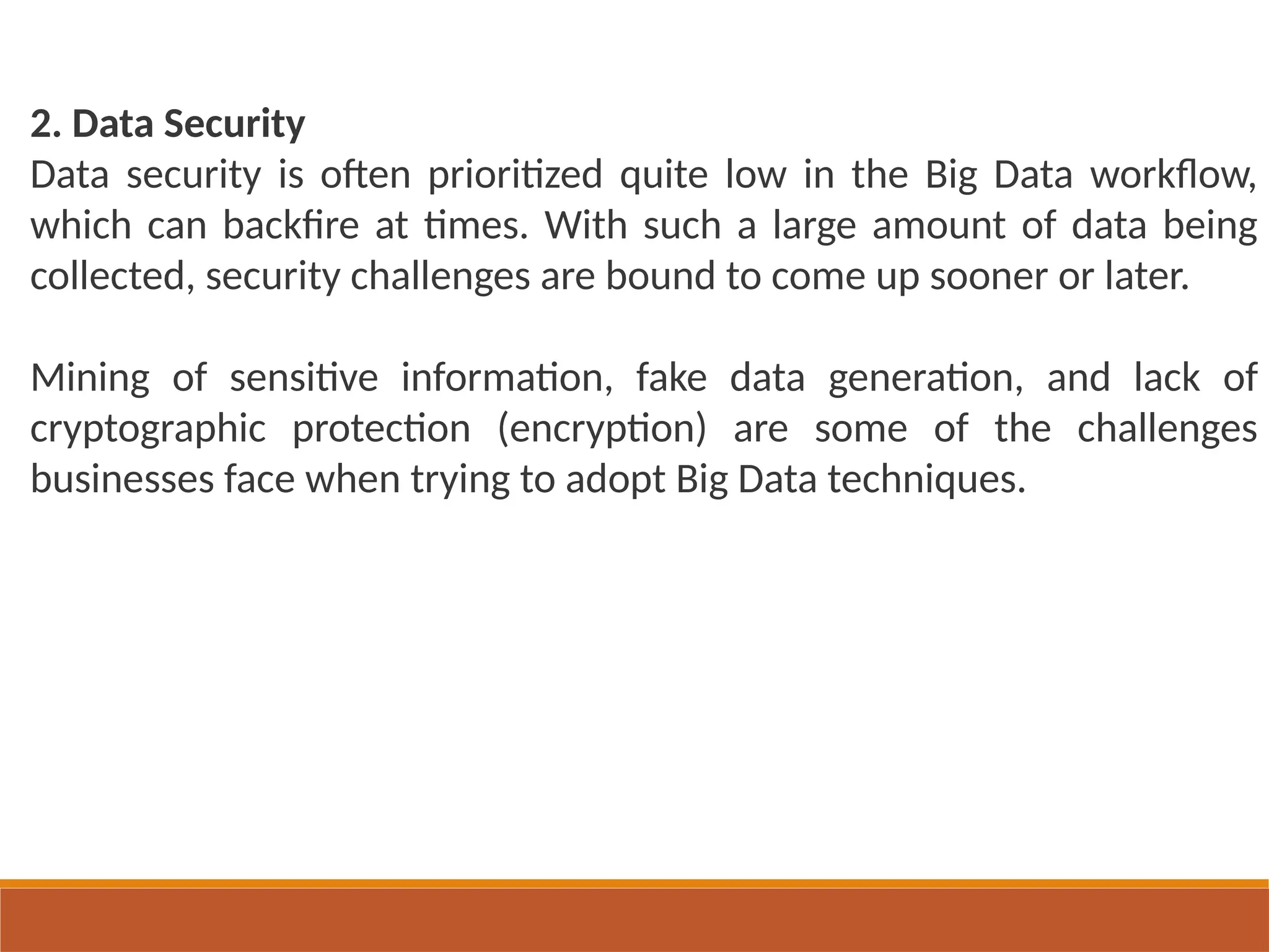 2. Data Security
Data security is often prioritized quite low in the Big Data workflow,
which can backfire at times. With such a large amount of data being
collected, security challenges are bound to come up sooner or later.
Mining of sensitive information, fake data generation, and lack of
cryptographic protection (encryption) are some of the challenges
businesses face when trying to adopt Big Data techniques.
 