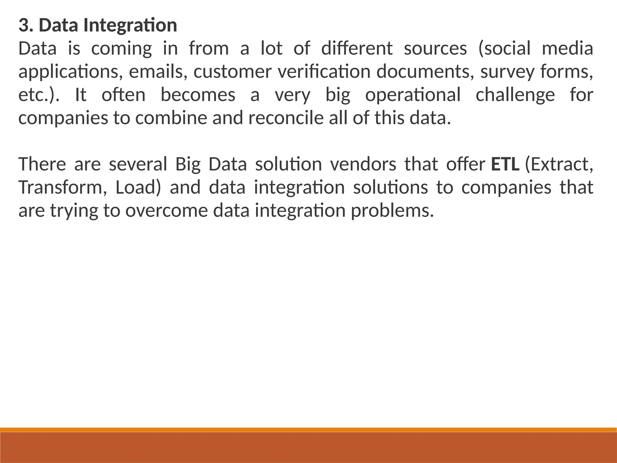 3. Data Integration
Data is coming in from a lot of different sources (social media
applications, emails, customer verification documents, survey forms,
etc.). It often becomes a very big operational challenge for
companies to combine and reconcile all of this data.
There are several Big Data solution vendors that offer ETL (Extract,
Transform, Load) and data integration solutions to companies that
are trying to overcome data integration problems.
 