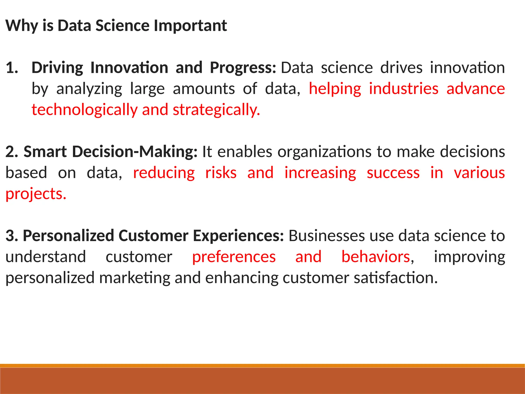 Why is Data Science Important
1. Driving Innovation and Progress: Data science drives innovation
by analyzing large amounts of data, helping industries advance
technologically and strategically.
2. Smart Decision-Making: It enables organizations to make decisions
based on data, reducing risks and increasing success in various
projects.
3. Personalized Customer Experiences: Businesses use data science to
understand customer preferences and behaviors, improving
personalized marketing and enhancing customer satisfaction.
 