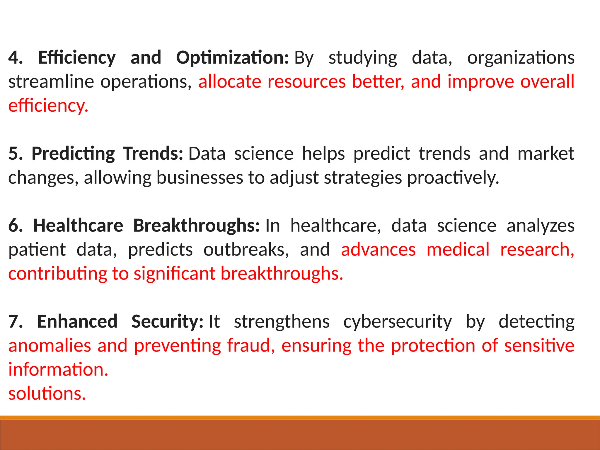 4. Efficiency and Optimization: By studying data, organizations
streamline operations, allocate resources better, and improve overall
efficiency.
5. Predicting Trends: Data science helps predict trends and market
changes, allowing businesses to adjust strategies proactively.
6. Healthcare Breakthroughs: In healthcare, data science analyzes
patient data, predicts outbreaks, and advances medical research,
contributing to significant breakthroughs.
7. Enhanced Security: It strengthens cybersecurity by detecting
anomalies and preventing fraud, ensuring the protection of sensitive
information.
solutions.
 