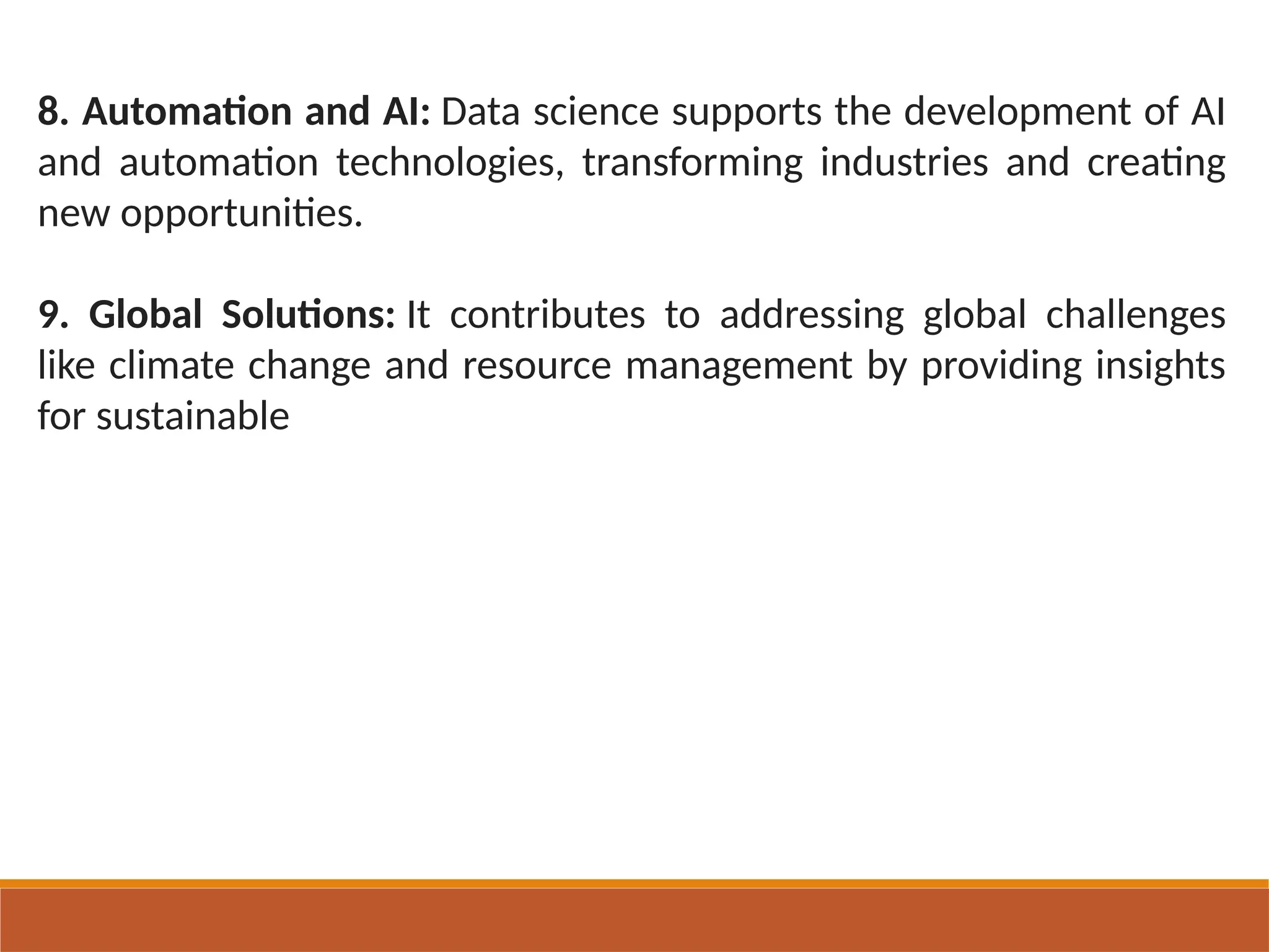 8. Automation and AI: Data science supports the development of AI
and automation technologies, transforming industries and creating
new opportunities.
9. Global Solutions: It contributes to addressing global challenges
like climate change and resource management by providing insights
for sustainable
 