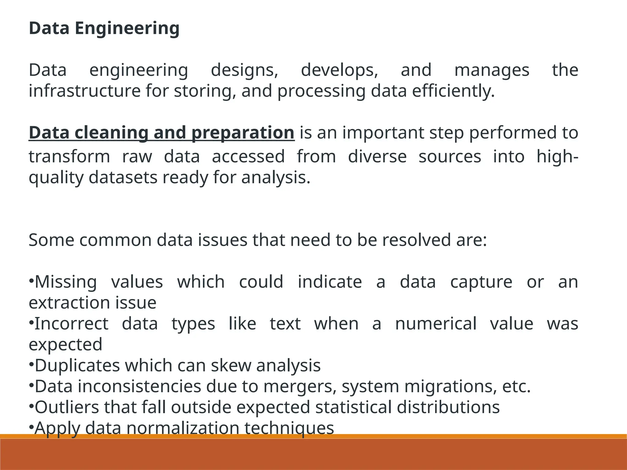 Data Engineering
Data engineering designs, develops, and manages the
infrastructure for storing, and processing data efficiently.
Data cleaning and preparation is an important step performed to
transform raw data accessed from diverse sources into high-
quality datasets ready for analysis.
Some common data issues that need to be resolved are:
•Missing values which could indicate a data capture or an
extraction issue
•Incorrect data types like text when a numerical value was
expected
•Duplicates which can skew analysis
•Data inconsistencies due to mergers, system migrations, etc.
•Outliers that fall outside expected statistical distributions
•Apply data normalization techniques
 