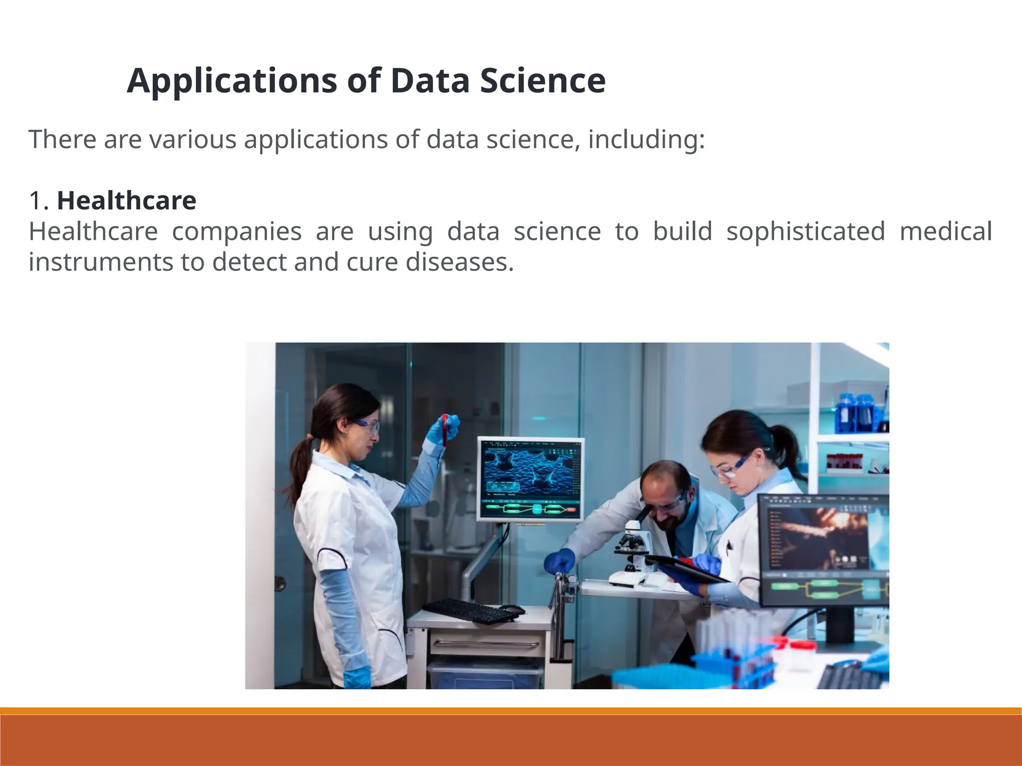 Applications of Data Science
There are various applications of data science, including:
1. Healthcare
Healthcare companies are using data science to build sophisticated medical
instruments to detect and cure diseases.
 