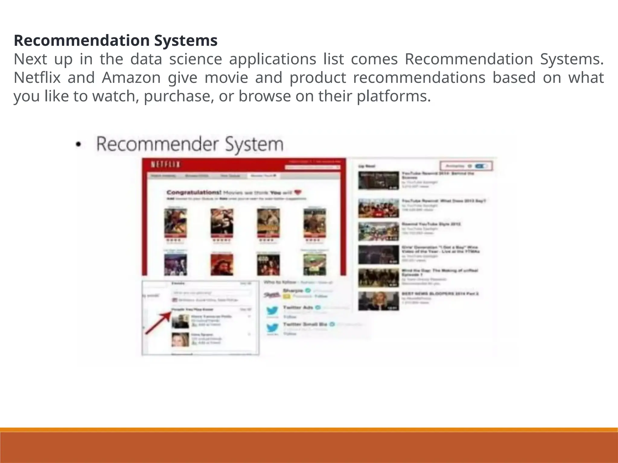 Recommendation Systems
Next up in the data science applications list comes Recommendation Systems.
Netflix and Amazon give movie and product recommendations based on what
you like to watch, purchase, or browse on their platforms.
 