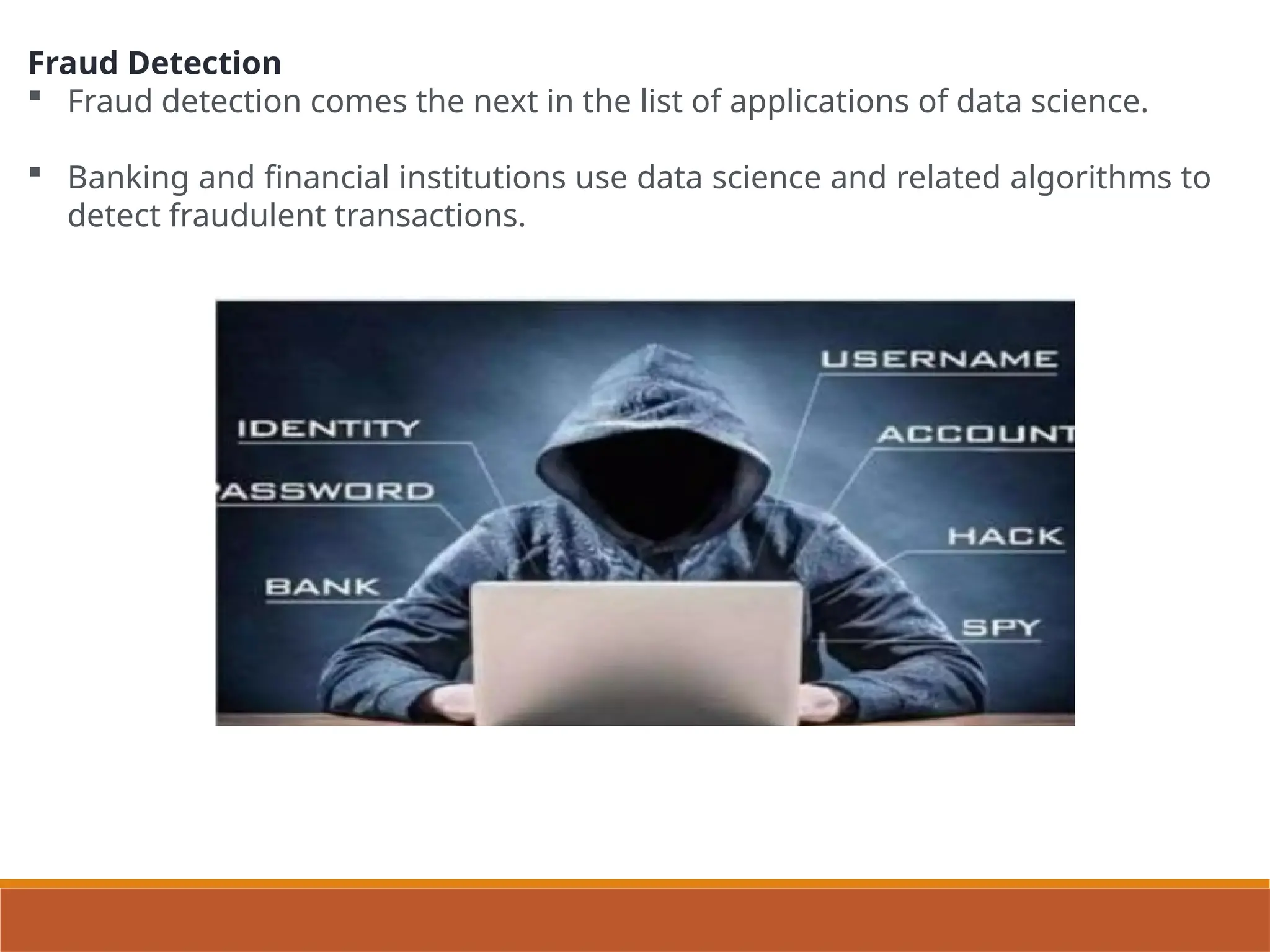 Fraud Detection
 Fraud detection comes the next in the list of applications of data science.
 Banking and financial institutions use data science and related algorithms to
detect fraudulent transactions.
 