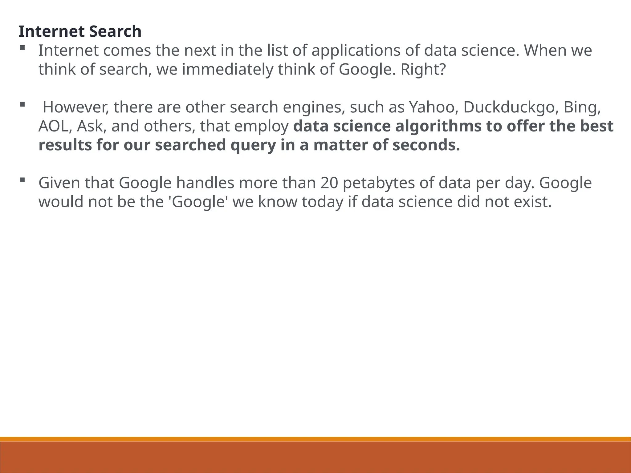 Internet Search
 Internet comes the next in the list of applications of data science. When we
think of search, we immediately think of Google. Right?
 However, there are other search engines, such as Yahoo, Duckduckgo, Bing,
AOL, Ask, and others, that employ data science algorithms to offer the best
results for our searched query in a matter of seconds.
 Given that Google handles more than 20 petabytes of data per day. Google
would not be the 'Google' we know today if data science did not exist.
 