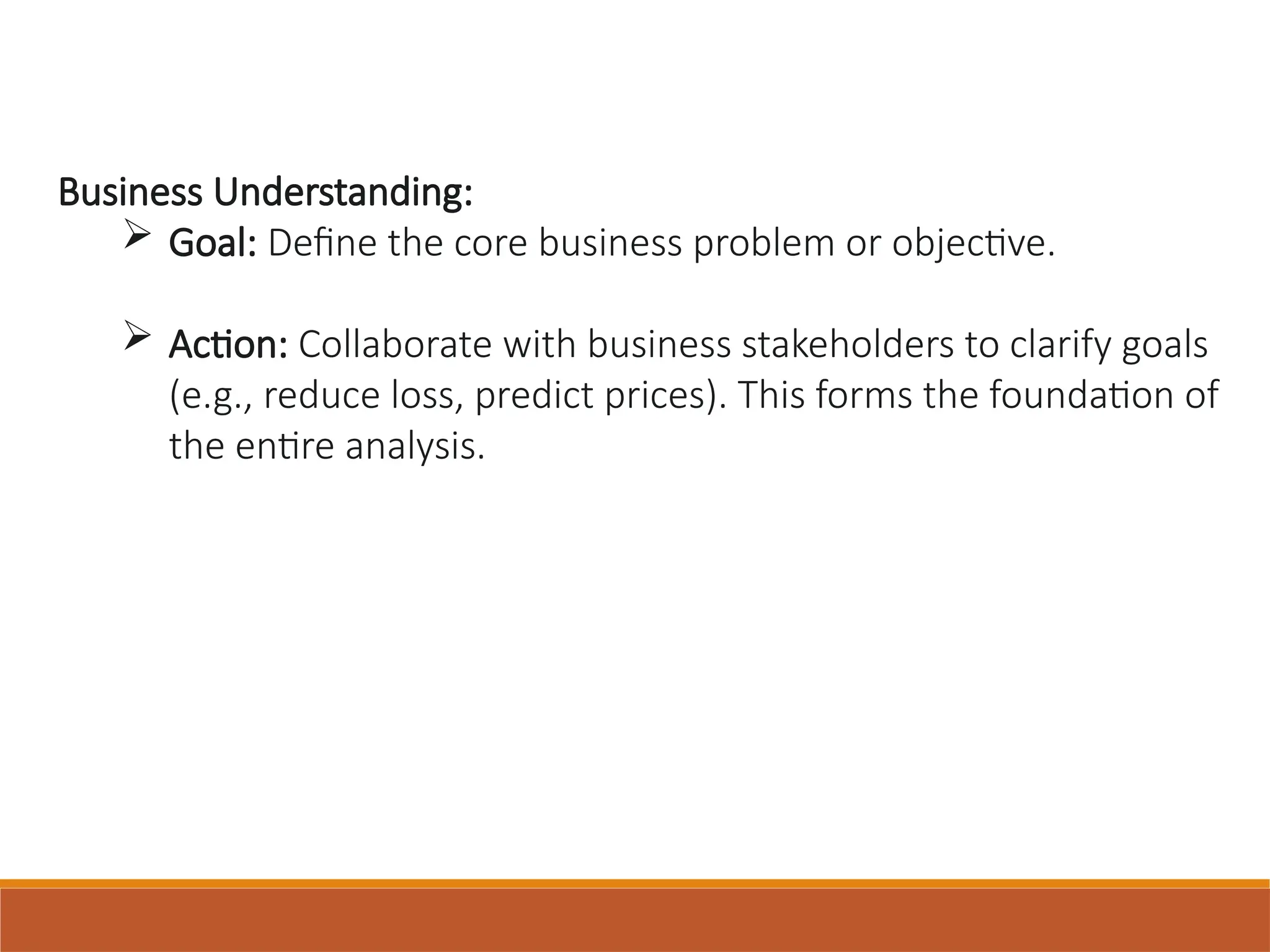Business Understanding:
 Goal: Define the core business problem or objective.
 Action: Collaborate with business stakeholders to clarify goals
(e.g., reduce loss, predict prices). This forms the foundation of
the entire analysis.
 