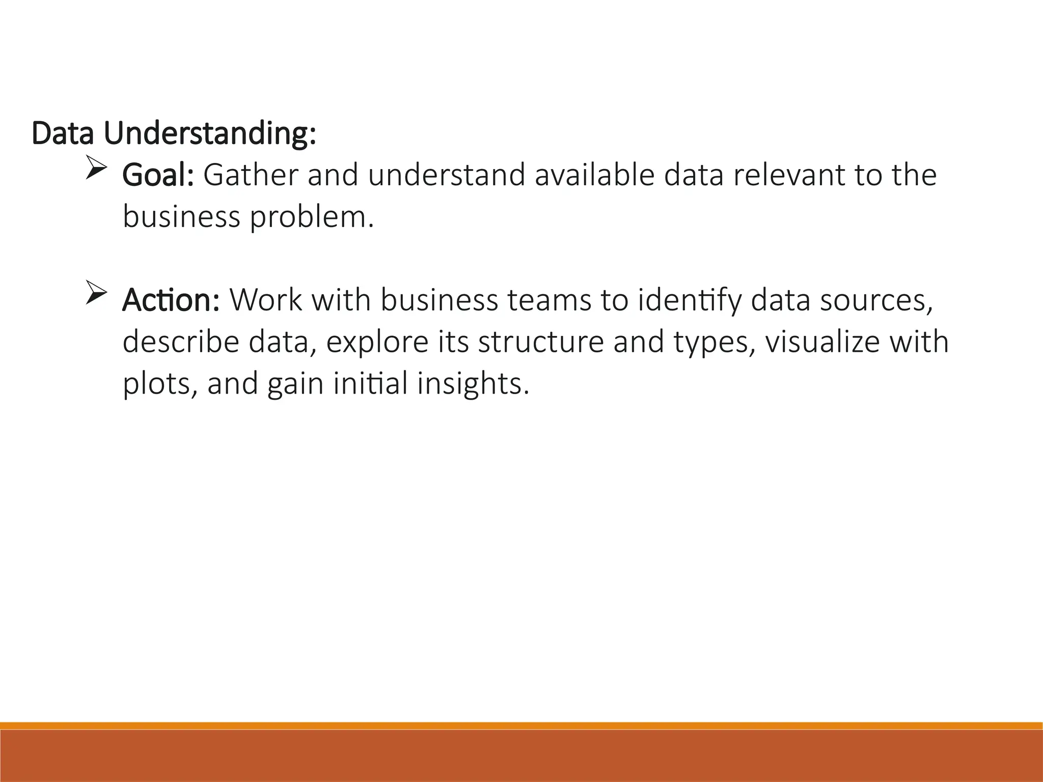 Data Understanding:
 Goal: Gather and understand available data relevant to the
business problem.
 Action: Work with business teams to identify data sources,
describe data, explore its structure and types, visualize with
plots, and gain initial insights.
 