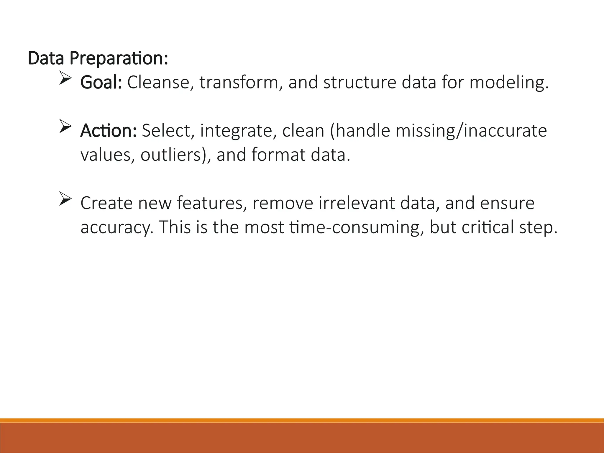 Data Preparation:
 Goal: Cleanse, transform, and structure data for modeling.
 Action: Select, integrate, clean (handle missing/inaccurate
values, outliers), and format data.
 Create new features, remove irrelevant data, and ensure
accuracy. This is the most time-consuming, but critical step.
 