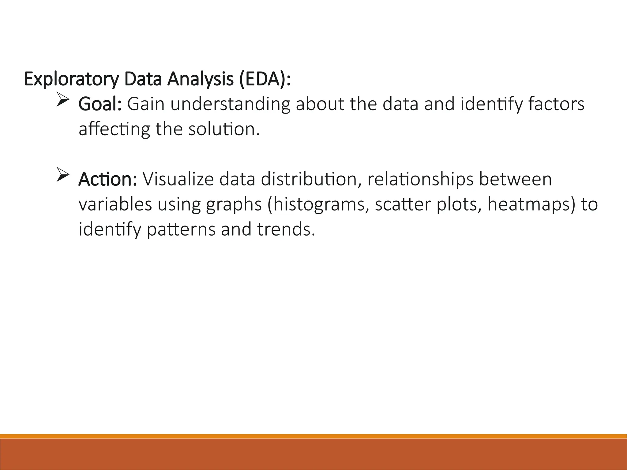 Exploratory Data Analysis (EDA):
 Goal: Gain understanding about the data and identify factors
affecting the solution.
 Action: Visualize data distribution, relationships between
variables using graphs (histograms, scatter plots, heatmaps) to
identify patterns and trends.
 