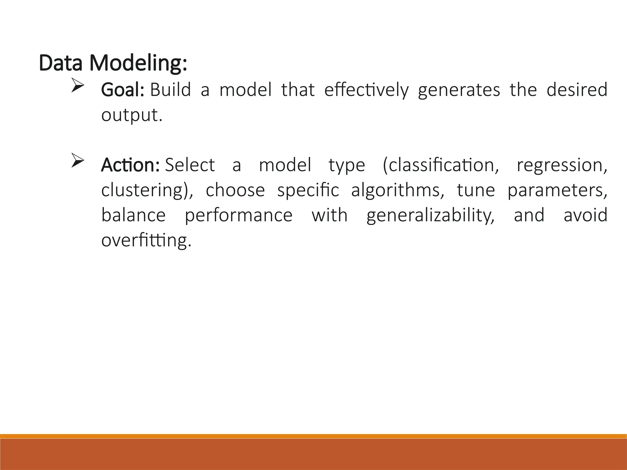 Data Modeling:
 Goal: Build a model that effectively generates the desired
output.
 Action: Select a model type (classification, regression,
clustering), choose specific algorithms, tune parameters,
balance performance with generalizability, and avoid
overfitting.
 