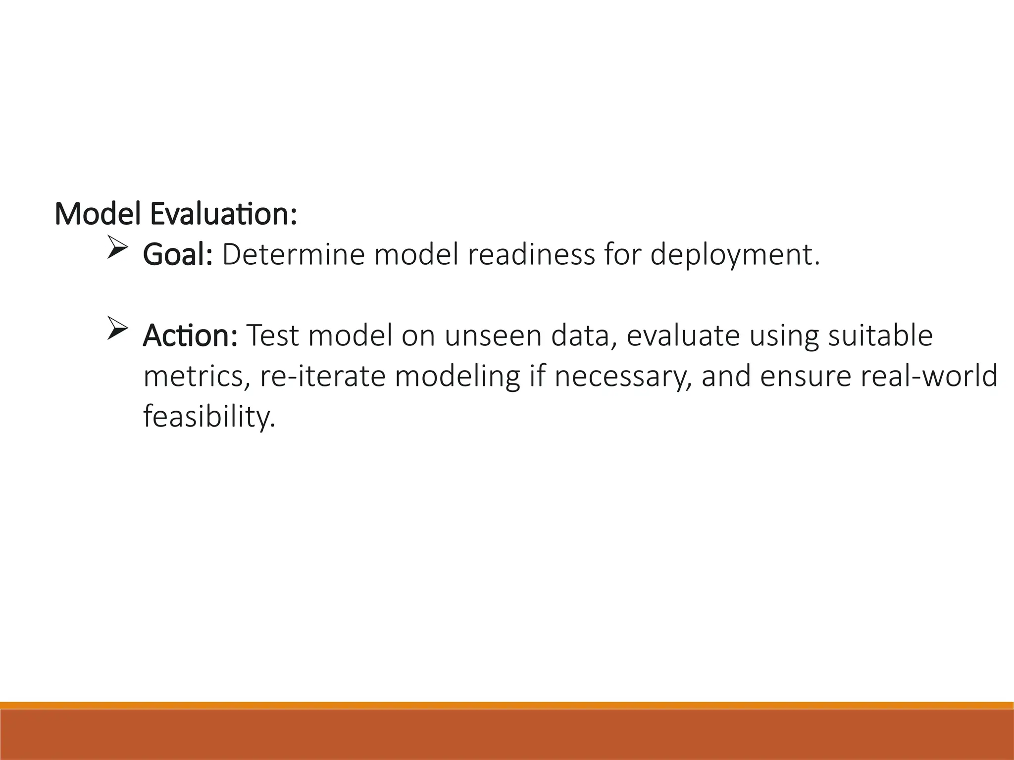 Model Evaluation:
 Goal: Determine model readiness for deployment.
 Action: Test model on unseen data, evaluate using suitable
metrics, re-iterate modeling if necessary, and ensure real-world
feasibility.
 