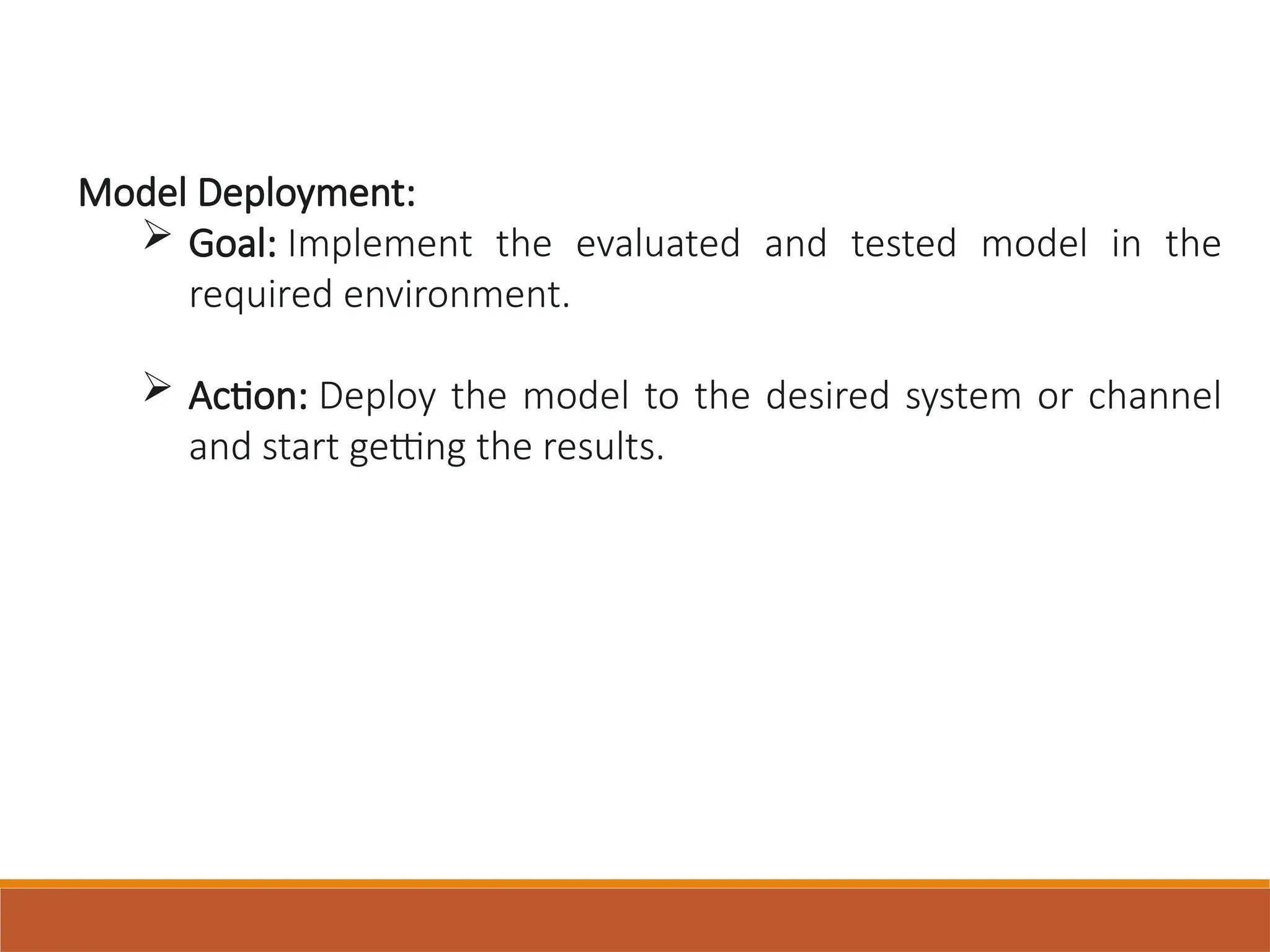 Model Deployment:
 Goal: Implement the evaluated and tested model in the
required environment.
 Action: Deploy the model to the desired system or channel
and start getting the results.
 