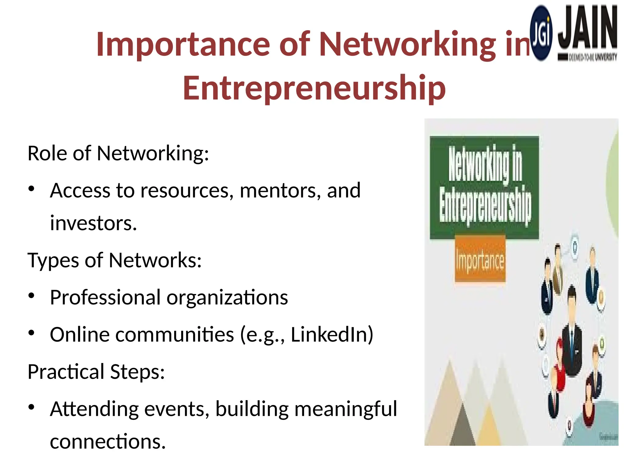 Importance of Networking in
Entrepreneurship
Role of Networking:
• Access to resources, mentors, and
investors.
Types of Networks:
• Professional organizations
• Online communities (e.g., LinkedIn)
Practical Steps:
• Attending events, building meaningful
connections.
 
