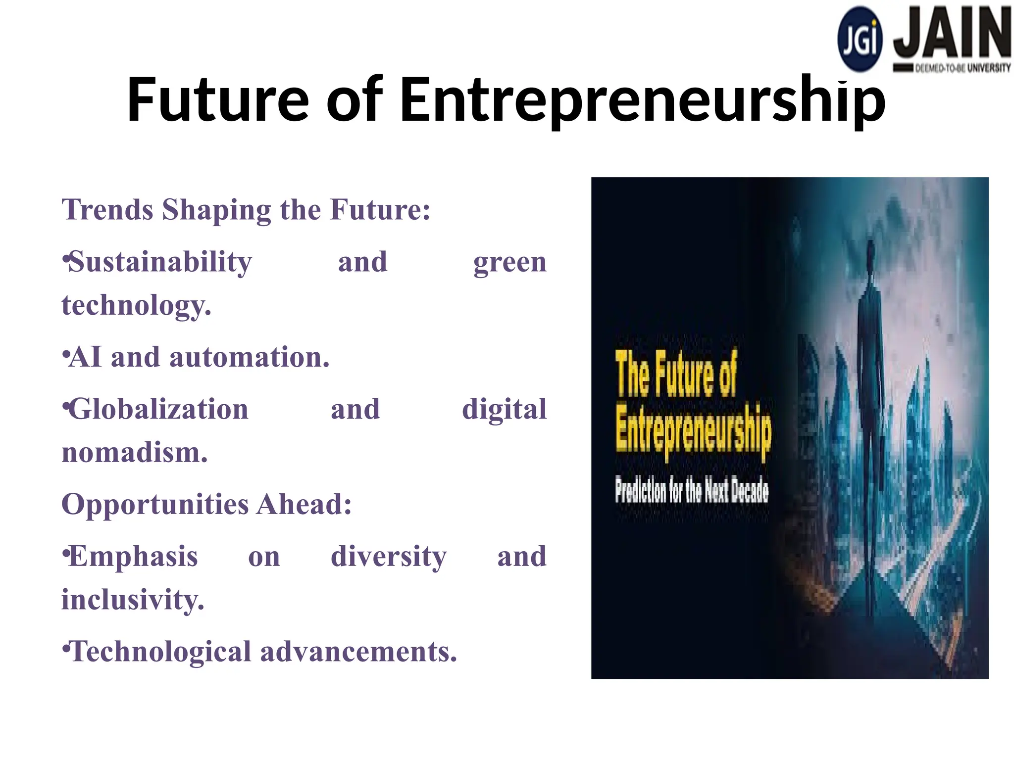 Future of Entrepreneurship
Trends Shaping the Future:
•Sustainability and green
technology.
•AI and automation.
•Globalization and digital
nomadism.
Opportunities Ahead:
•Emphasis on diversity and
inclusivity.
•Technological advancements.
 