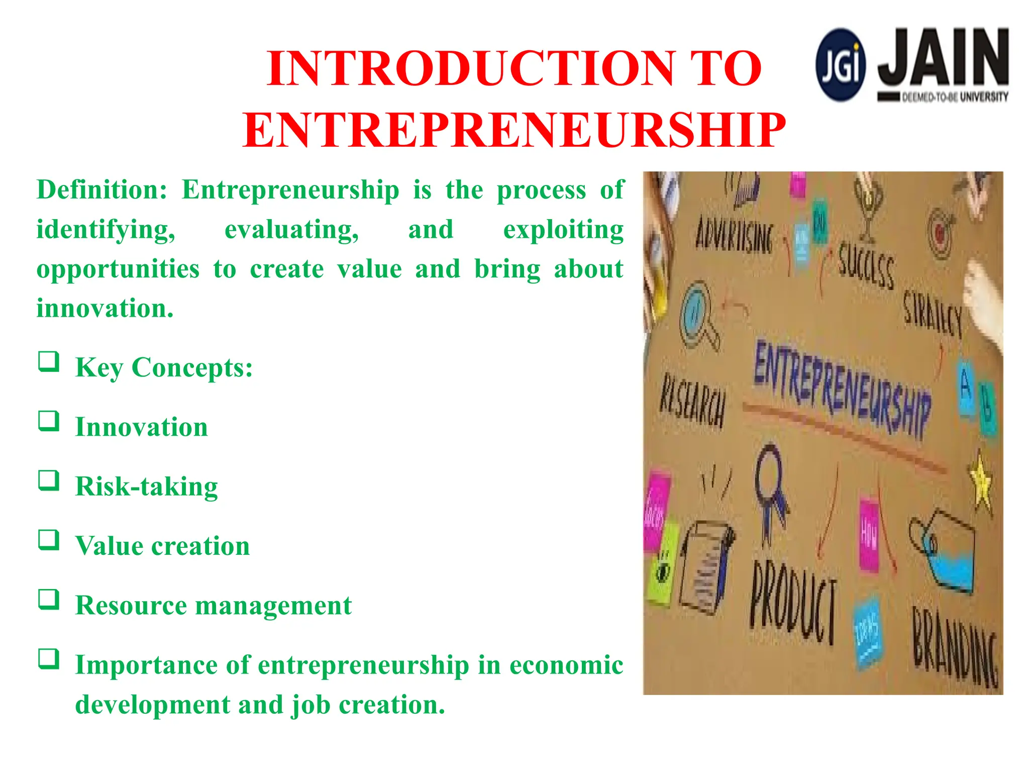 INTRODUCTION TO
ENTREPRENEURSHIP
Definition: Entrepreneurship is the process of
identifying, evaluating, and exploiting
opportunities to create value and bring about
innovation.
 Key Concepts:
 Innovation
 Risk-taking
 Value creation
 Resource management
 Importance of entrepreneurship in economic
development and job creation.
 