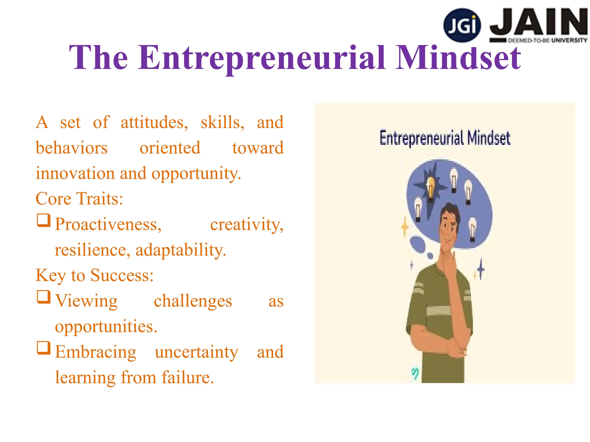 The Entrepreneurial Mindset
A set of attitudes, skills, and
behaviors oriented toward
innovation and opportunity.
Core Traits:
Proactiveness, creativity,
resilience, adaptability.
Key to Success:
Viewing challenges as
opportunities.
Embracing uncertainty and
learning from failure.
 
