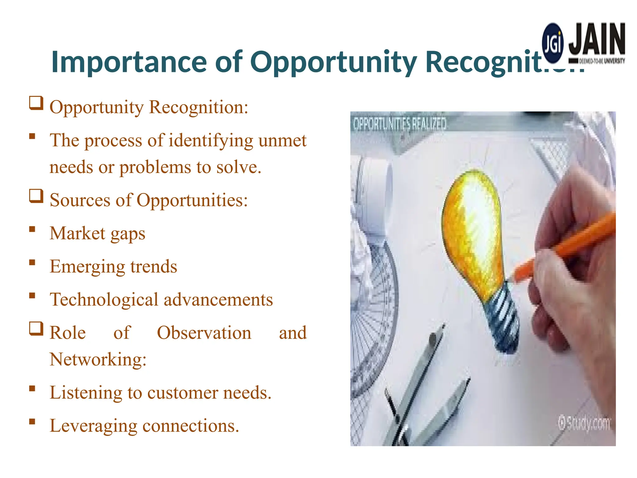 Importance of Opportunity Recognition
 Opportunity Recognition:
 The process of identifying unmet
needs or problems to solve.
 Sources of Opportunities:
 Market gaps
 Emerging trends
 Technological advancements
 Role of Observation and
Networking:
 Listening to customer needs.
 Leveraging connections.
 
