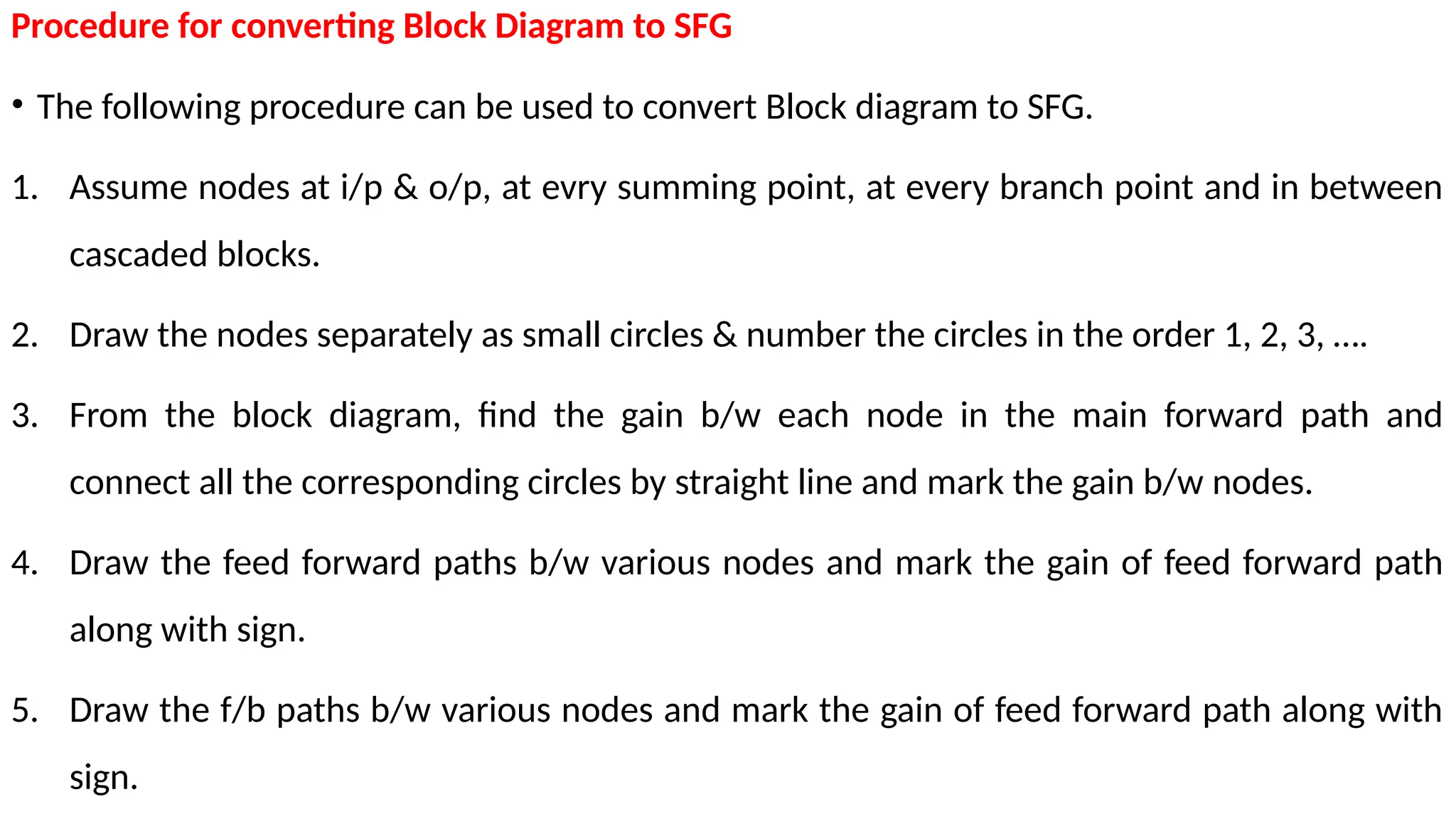Procedure for converting Block Diagram to SFG
• The following procedure can be used to convert Block diagram to SFG.
1. Assume nodes at i/p & o/p, at evry summing point, at every branch point and in between
cascaded blocks.
2. Draw the nodes separately as small circles & number the circles in the order 1, 2, 3, ….
3. From the block diagram, find the gain b/w each node in the main forward path and
connect all the corresponding circles by straight line and mark the gain b/w nodes.
4. Draw the feed forward paths b/w various nodes and mark the gain of feed forward path
along with sign.
5. Draw the f/b paths b/w various nodes and mark the gain of feed forward path along with
sign.
 