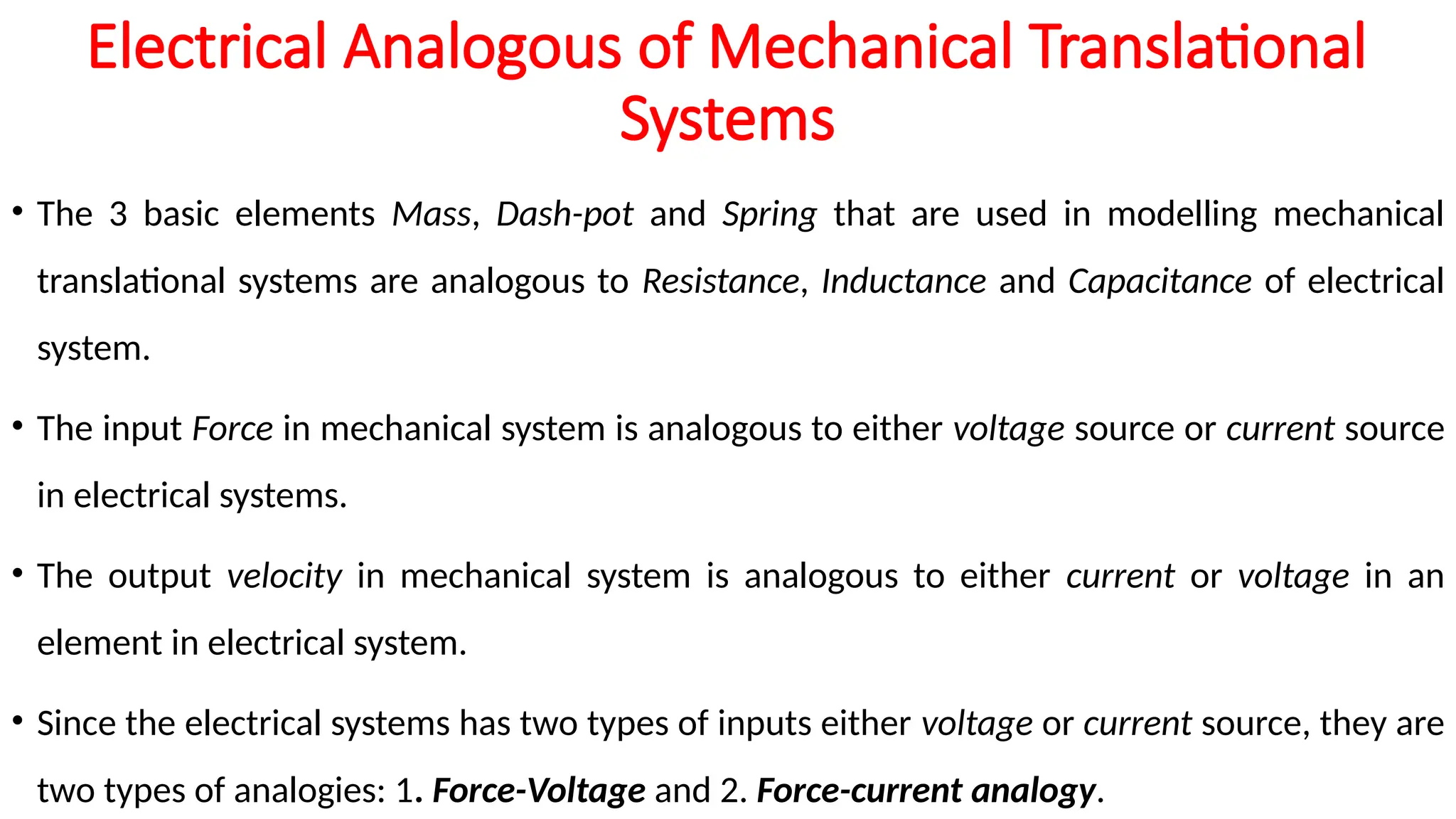 Electrical Analogous of Mechanical Translational
Systems
• The 3 basic elements Mass, Dash-pot and Spring that are used in modelling mechanical
translational systems are analogous to Resistance, Inductance and Capacitance of electrical
system.
• The input Force in mechanical system is analogous to either voltage source or current source
in electrical systems.
• The output velocity in mechanical system is analogous to either current or voltage in an
element in electrical system.
• Since the electrical systems has two types of inputs either voltage or current source, they are
two types of analogies: 1. Force-Voltage and 2. Force-current analogy.
 
